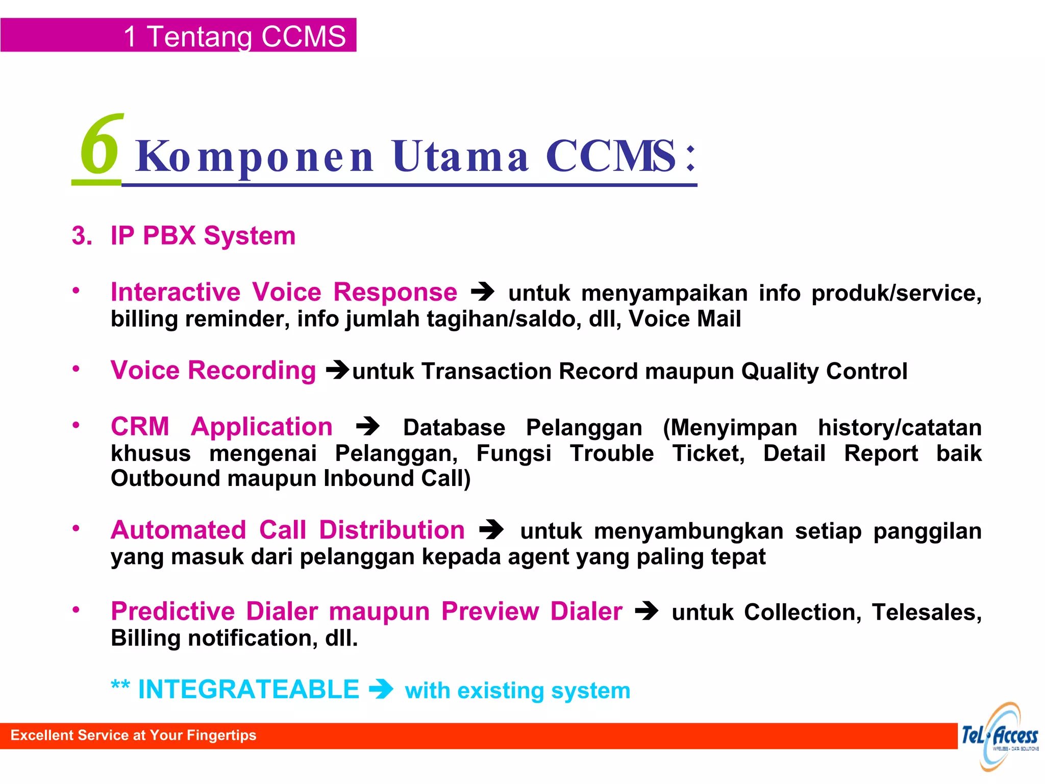 6  Komponen Utama CCMS: IP PBX System  Interactive Voice Response      untuk menyampaikan info produk/service, billing reminder, info jumlah tagihan/saldo, dll, Voice Mail Voice Recording    untuk Transaction Record maupun Quality Control CRM Application      Database Pelanggan (Menyimpan history/catatan khusus mengenai Pelanggan, Fungsi Trouble Ticket, Detail Report baik Outbound maupun Inbound Call) Automated Call  Distribution      untuk menyambungkan setiap panggilan yang masuk dari pelanggan kepada agent yang paling tepat Predictive Dialer maupun Preview Dialer      untuk Collection, Telesales, Billing notification, dll. ** INTEGRATEABLE     with existing system 1 Tentang CCMS Excellent Service at Your Fingertips 