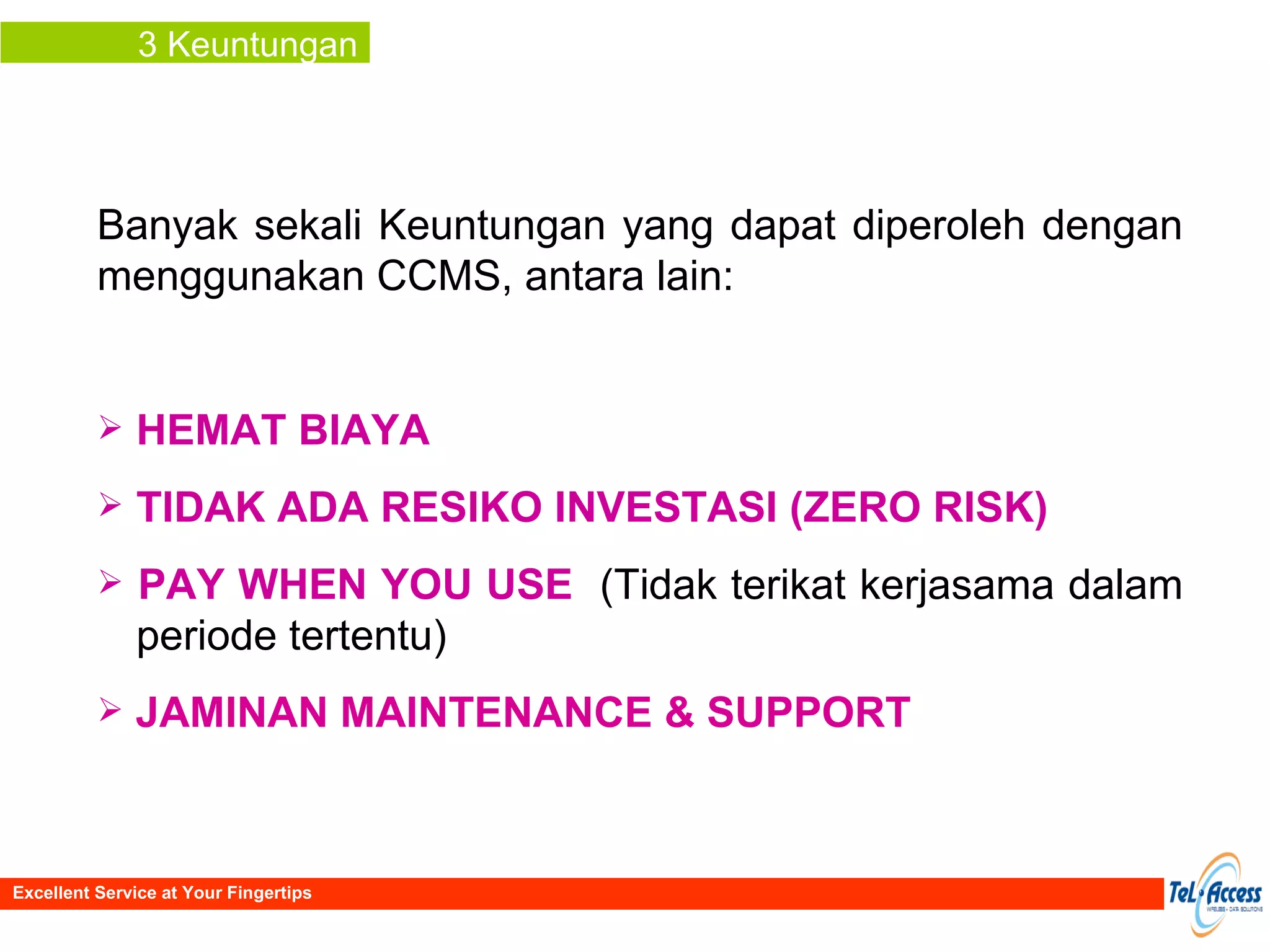 3 Keuntungan Banyak sekali Keuntungan yang dapat diperoleh dengan menggunakan CCMS, antara lain: HEMAT BIAYA TIDAK ADA RESIKO INVESTASI (ZERO RISK) PAY WHEN YOU USE   (Tidak terikat kerjasama dalam  periode tertentu) JAMINAN MAINTENANCE & SUPPORT Excellent Service at Your Fingertips 