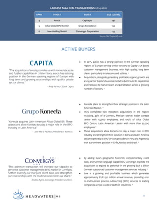10
RANK TARGET BUYER SIZE (USDM)
4 Avocis Capita plc 241
5 Allus Global BPO Center Grupo Konectanet 192
6 buw Holding GmbH Convergys Corporation 133
•	 In 2015, avocis has a strong position in the German speaking
regions of Europe serving similar sectors to Capita’s UK-based
customer management business, with high quality, long term
clients particularly in telecoms and utilities. 15
•	 Acquisitions, alongside generating profitable organic growth, are
a key part of Capita’s business model to both build its capabilities
and increase its market reach and penetration across a growing
number of sectors. 15
"The acquisition of avocis provides us with immediate scale
and further capabilities in this territory. avocis has a strong
position in the German speaking regions of Europe with
long term and growing relationships with quality private
sector clients."
- Andy Parker, CEO of Capita
•	 Konecta plans to strengthen their strategic position in the Latin
American Market. 16
•	 They completed two important acquisitions in the Region:
including, 49% of B-Connect, Mexican Market leader contact
centre with >4,000 employees, and 100% of Allus Global
BPO Centre, Latin American Leader with more than 22,000
employees.16
•	 These acquisitions allow Konecta to play a major role in BPO
industry and strengthen their position in Iberia and Latin America
becoming the top 3 BPO services providers in Peru and Argentina,
with a prominent position in Chile, Mexico and Brazil. 16
"Konecta acquires Latin American Allust Global BP. These
operations allow Konecta to play a major role in the BPO
industry in Latin America."
- José María Pacheco, President of Konecta
•	 By adding buw’s geographic footprint, complementary client
base, and German language capabilities, Convergys expects the
acquisition to expand its presence in the growing EUR 3 billion
German outsourced customer management services industry. 18
•	 buw is a growing and profitable business which generates
approximately EUR 150 million annual revenue, providing end-
to-end business process outsourcing (BPO) services to leading
companies across a wide breadth of industries. 18
"This accretive transaction will increase our capacity to
serve the customer management BPO market in Germany,
further diversify our marquee client base, and strengthen
our relationships with the multinational clients we share.”
-Andrea Ayers, Convergys President and CEO
LARGEST M&A CCM TRANSACTIONS 2014-2016
ACTIVE BUYERS
Source: S&P Capital IQ 2016
 