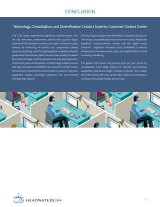 11
The CCM sector experienced significant transformation over
the last few years. Government policies have spurred larger
volumes of the domestic business and higher customer quality
services by onshoring call centers, but congruently created
issues by increasing costs through legislative complexity. Despite
government intervention, M&A volumes have steadily increased
from both strategic and financial sponsors, and are expected to
continue to grow via acquisition of technology enabled service
and SaaS providers (cite BAIRD). The Customer Contact Center
will continue to evolve from a cost center to a superior customer
experience creator, providing customers the omni-channel
offerings they expect.6
The key industry players have identified a multitude of issues on
the horizon, but specifically there are concerns about healthcare
legislation, macroeconomic trends, and the digital media
evolution. Legislation increases costs, profitability is directly
influenced by macroeconomic cycles, and digital media is critical
to industry marketing.
The global CCM sector will grow at 4.5% per year driven by
consolidation from larger players to diversify and enhance
capabilities, and secure larger, multisite contracts.1
As a result,
the CCM industry will move up the value chain and encompass a
multitude of business models and services.
Technology, Consolidation, and Diversification Create a Superior Customer Contact Center
CONCLUSION
 