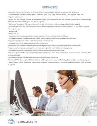 12
ENDNOTES
1
Blau, Gavan. Customer Care Centers in the US Market Research. Rep. no. OD4878. IBISWorld, 01 June 2015. Web. 12 Aug. 2016.
2
Tuchman, Kenneth. "TeleTech Summary Q3 2015." SUMMARY Q3 2015 (2015): n. pag. TeleTech. TeleTech, 1 Oct. 2015. Web. 12 Aug. 2016.
3
https://www.capitaliq.com
4
Weborg, Rich. "Year in Review: Customer Service Trends in 2015 and What They Mean for 2016." Year in Review: Customer Service Trends in 2015 and
What They Mean for 2016. ICMI, 05 Jan. 2016. Web. 12 Aug. 2016.
5
"Call Centers." Encyclopedia of Emerging Industries. Farmington Hills, MI: Gale, 2016. Business Insights: Global. Web. 2 Aug. 2016.
6
Sirohi, Niren, and Jim Dickey. "The Omnichannel Evolution of the Contact Center." TeleTech. Consulting Services, 1 Oct. 2014. Web. 12 Aug. 2016.
7
Convergys 2015 10k.
8
Sykes 2015 10k.
9
Teletech 2015 10k.
10
http://www.sitel.com/news/groupe-acticall-completes-acquisition-of-sitel-worldwide/#sthash.fNNefjCl.dpuf
11
http://www.businesswire.com/news/home/20150710005574/en/Groupe-Acticall-Announces-Agreed-Acquire-Sitel-Largest
12
http://www.webhelp.com/en-us/news-insights/news/webhelp-partners-with-kkr/
13
http://www.reuters.com/article/kkr-webhelp-idUSFWN13L08S20151127
14
https://www.carlyle.com/news-room/news-release-archive/carlyle-group-acquires-majority-shareholding-comdata-leading-italian-
15
http://www.capita.com/news/news/2015/european-contact-centre-specialists-avocis-to-be-acquired-by-capita.aspx
16
http://www.grupokonecta.com/en/espanol-konecta-compra-al-gigante-latinoamericano-allus-global/
17
http://www.grupokonecta.com/wp-content/uploads/2016/06/Konecta-crece-con-la-compra-de-la-empresa-mexicana-B-Connect_ABC-
Sevilla-07.06.2016.pdf
18
http://www.businesswire.com/news/home/20160706006368/en/Convergys-Acquire-buw
19
Wissink, Jeff. "Why Onshoring Your Call Center Make Sense." Driving Business Success with Technology. Baseline, 07 Mar. 2012. Web. 23 Aug. 2016.
20
BAIRD. "Business Process Outsourcing." Transformation of Business Process Outsourcing (2015): n. pag. RWBAIRD. RWBAIRD, 01 Mar. 2015. Web.
23 Aug. 2016.
 