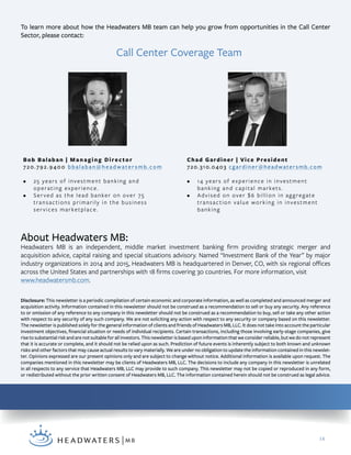 14
Disclosure: This newsletter is a periodic compilation of certain economic and corporate information, as well as completed and announced merger and
acquisition activity. Information contained in this newsletter should not be construed as a recommendation to sell or buy any security. Any reference
to or omission of any reference to any company in this newsletter should not be construed as a recommendation to buy, sell or take any other action
with respect to any security of any such company. We are not soliciting any action with respect to any security or company based on this newsletter.
The newsletter is published solely for the general information of clients and friends of Headwaters MB, LLC. It does not take into account the particular
investment objectives, financial situation or needs of individual recipients. Certain transactions, including those involving early-stage companies, give
rise to substantial risk and are not suitable for all investors. This newsletter is based upon information that we consider reliable, but we do not represent
that it is accurate or complete, and it should not be relied upon as such. Prediction of future events is inherently subject to both known and unknown
risks and other factors that may cause actual results to vary materially. We are under no obligation to update the information contained in this newslet-
ter. Opinions expressed are our present opinions only and are subject to change without notice. Additional information is available upon request. The
companies mentioned in this newsletter may be clients of Headwaters MB, LLC. The decisions to include any company in this newsletter is unrelated
in all respects to any service that Headwaters MB, LLC may provide to such company. This newsletter may not be copied or reproduced in any form,
or redistributed without the prior written consent of Headwaters MB, LLC. The information contained herein should not be construed as legal advice.
About Headwaters MB:
Headwaters MB is an independent, middle market investment banking firm providing strategic merger and
acquisition advice, capital raising and special situations advisory. Named “Investment Bank of the Year” by major
industry organizations in 2014 and 2015, Headwaters MB is headquartered in Denver, CO, with six regional offices
across the United States and partnerships with 18 firms covering 30 countries. For more information, visit
www.headwatersmb.com.
To learn more about how the Headwaters MB team can help you grow from opportunities in the Call Center
Sector, please contact:
Bob Balaban | Managing Director
720.792.9400 bbalaban@headwatersmb.com
•	 25 years of investment banking and
operating experience.
•	 Served as the lead banker on over 75
transactions primarily in the business
services marketplace.
Chad Gardiner | Vice President
720.310.0403 cgardiner@headwatersmb.com
•	 14 years of experience in investment
banking and capital markets.
•	 Advised on over $6 billion in aggregate
transaction value working in investment
banking
Call Center Coverage Team
 