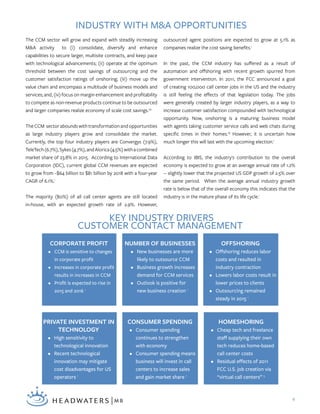 4
The CCM sector will grow and expand with steadily increasing
M&A activity to (i) consolidate, diversify and enhance
capabilities to secure larger, multisite contracts, and keep pace
with technological advancements; (ii) operate at the optimum
threshold between the cost savings of outsourcing and the
customer satisfaction ratings of onshoring; (iii) move up the
value chain and encompass a multitude of business models and
services; and, (iv) focus on margin enhancement and profitability
to compete as non-revenue products continue to be outsourced
and larger companies realize economy of scale cost savings.20
The CCM sector abounds with transformation and opportunities
as large industry players grow and consolidate the market.
Currently, the top four industry players are Convergys (7.9%),
TeleTech(6.7%),Sykes(4.7%),andAlorica(4.5%)withacombined
market share of 23.8% in 2015. According to International Data
Corporation (IDC), current global CCM revenues are expected
to grow from ~$64 billion to $81 billion by 2018 with a four-year
CAGR of 6.1%.1
The majority (80%) of all call center agents are still located
in-house, with an expected growth rate of 2.9%. However,
outsourced agent positions are expected to grow at 5.1% as
companies realize the cost saving benefits.1
In the past, the CCM industry has suffered as a result of
automation and offshoring with recent growth spurred from
government intervention. In 2011, the FCC announced a goal
of creating 100,000 call center jobs in the US and the industry
is still feeling the effects of that legislation today. The jobs
were generally created by larger industry players, as a way to
increase customer satisfaction compounded with technological
opportunity. Now, onshoring is a maturing business model
with agents taking customer service calls and web chats during
specific times in their homes.19
However, it is uncertain how
much longer this will last with the upcoming election.1
According to IBIS, the industry's contribution to the overall
economy is expected to grow at an average annual rate of 1.2%
-- slightly lower that the projected US GDP growth of 2.5% over
the same period. When the average annual industry growth
rate is below that of the overall economy this indicates that the
industry is in the mature phase of its life cycle.1
KEY INDUSTRY DRIVERS
CUSTOMER CONTACT MANAGEMENT
INDUSTRY WITH M&A OPPORTUNITIES
HOMESHORING
•	 Cheap tech and freelance
staff supplying their own
tech reduces home-based
call center costs
•	 Residual effects of 2011
FCC U.S. job creation via
“virtual call centers” 5
CONSUMER SPENDING
•	 Consumer spending
continues to strengthen
with economy
•	 Consumer spending means
business will invest in call
centers to increase sales
and gain market share 1
PRIVATE INVESTMENT IN
TECHNOLOGY
•	 High sensitivity to
technological innovation
•	 Recent technological
innovation may mitigate
cost disadvantages for US
operators 1
CORPORATE PROFIT
•	 CCM is sensitive to changes
in corporate profit
•	 Increases in corporate profit
results in increases in CCM
•	 Profit is expected to rise in
2015 and 2016 1
NUMBER OF BUSINESSES
•	 New businesses are more
likely to outsource CCM
•	 Business growth increases
demand for CCM services
•	 Outlook is positive for
new business creation 1
OFFSHORING
•	 Offshoring reduces labor
costs and resulted in
industry contraction
•	 Lowers labor costs result in
lower prices to clients
•	 Outsourcing remained
steady in 2015 1
 