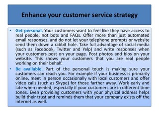 Enhance your customer service strategy
• Get personal. Your customers want to feel like they have access to
real people, not bots and FAQs. Offer more than just automated
email responses, and do not let your telephone prompts or website
send them down a rabbit hole. Take full advantage of social media
(such as Facebook, Twitter and Yelp) and write responses when
your customers post on your page. Post photos and bios on your
website. This shows your customers that you are real people
working on their behalf.
• Be available. Part of the personal touch is making sure your
customers can reach you. For example if your business is primarily
online, meet in person occasionally with local customers and offer
video calls (such as Skype) for those farther away. Work early and
late when needed, especially if your customers are in different time
zones. Even providing customers with your physical address helps
build their trust and reminds them that your company exists off the
internet as well.
 