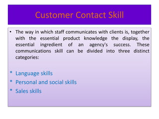 Customer Contact Skill
• The way in which staff communicates with clients is, together
with the essential product knowledge the display, the
essential ingredient of an agency's success. These
communications skill can be divided into three distinct
categories:
* Language skills
* Personal and social skills
* Sales skills
 