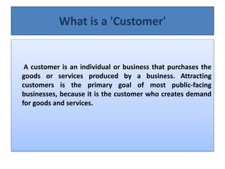What is a 'Customer'
A customer is an individual or business that purchases the
goods or services produced by a business. Attracting
customers is the primary goal of most public-facing
businesses, because it is the customer who creates demand
for goods and services.
 