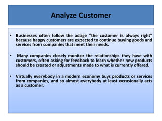 Analyze Customer
• Businesses often follow the adage "the customer is always right"
because happy customers are expected to continue buying goods and
services from companies that meet their needs.
• Many companies closely monitor the relationships they have with
customers, often asking for feedback to learn whether new products
should be created or adjustments made to what is currently offered.
• Virtually everybody in a modern economy buys products or services
from companies, and so almost everybody at least occasionally acts
as a customer.
 