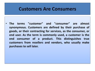 Customers Are Consumers
• The terms "customer" and "consumer" are almost
synonymous. Customers are defined by their purchase of
goods, or their contracting for services, as the consumer, or
end user. As the term is commonly used, a customer is the
end consumer of a product. This distinguishes true
customers from resellers and vendors, who usually make
purchases to sell later.
 