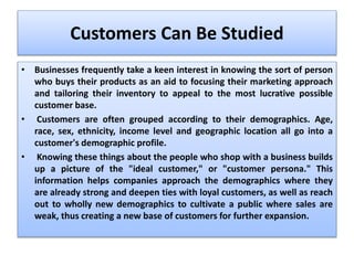 Customers Can Be Studied
• Businesses frequently take a keen interest in knowing the sort of person
who buys their products as an aid to focusing their marketing approach
and tailoring their inventory to appeal to the most lucrative possible
customer base.
• Customers are often grouped according to their demographics. Age,
race, sex, ethnicity, income level and geographic location all go into a
customer's demographic profile.
• Knowing these things about the people who shop with a business builds
up a picture of the "ideal customer," or "customer persona." This
information helps companies approach the demographics where they
are already strong and deepen ties with loyal customers, as well as reach
out to wholly new demographics to cultivate a public where sales are
weak, thus creating a new base of customers for further expansion.
 