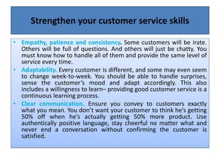 Strengthen your customer service skills
• Empathy, patience and consistency. Some customers will be irate.
Others will be full of questions. And others will just be chatty. You
must know how to handle all of them and provide the same level of
service every time.
• Adaptability. Every customer is different, and some may even seem
to change week-to-week. You should be able to handle surprises,
sense the customer’s mood and adapt accordingly. This also
includes a willingness to learn– providing good customer service is a
continuous learning process.
• Clear communication. Ensure you convey to customers exactly
what you mean. You don’t want your customer to think he’s getting
50% off when he’s actually getting 50% more product. Use
authentically positive language, stay cheerful no matter what and
never end a conversation without confirming the customer is
satisfied.
 