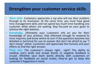 Strengthen your customer service skills
• Work ethic. Customers appreciate a rep who will see their problem
through to its resolution. At the same time, you must have good
time management skills and not spend too much time handling one
customer while others are waiting. Stay focused on your goals to
achieve the right balance.
• Knowledge. Ultimately your customers rely on you for their
knowledge of your product. Stay informed enough to respond to
most inquiries and know where to turn if the questions become too
detailed or technical for you to answer. But don’t be afraid to say “I
don’t know” either. Customers will appreciate the honesty and your
efforts to find the right answer.
• Thick skin. The customer’s always right… right? The ability to
swallow one’s pride and accept blame or negative feedback is
crucial. Whether your team works directly with customers or
looking for feedback on social media, they’ve got to keep the
customer’s happiness in mind.
 
