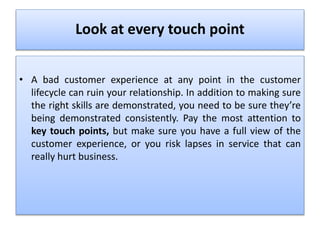 Look at every touch point
• A bad customer experience at any point in the customer
lifecycle can ruin your relationship. In addition to making sure
the right skills are demonstrated, you need to be sure they’re
being demonstrated consistently. Pay the most attention to
key touch points, but make sure you have a full view of the
customer experience, or you risk lapses in service that can
really hurt business.
 