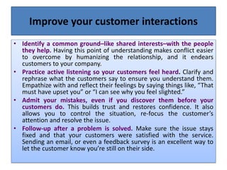 Improve your customer interactions
• Identify a common ground–like shared interests–with the people
they help. Having this point of understanding makes conflict easier
to overcome by humanizing the relationship, and it endears
customers to your company.
• Practice active listening so your customers feel heard. Clarify and
rephrase what the customers say to ensure you understand them.
Empathize with and reflect their feelings by saying things like, “That
must have upset you” or “I can see why you feel slighted.”
• Admit your mistakes, even if you discover them before your
customers do. This builds trust and restores confidence. It also
allows you to control the situation, re-focus the customer’s
attention and resolve the issue.
• Follow-up after a problem is solved. Make sure the issue stays
fixed and that your customers were satisfied with the service.
Sending an email, or even a feedback survey is an excellent way to
let the customer know you’re still on their side.
 
