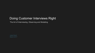 Doing Customer Interviews Right
Josie Scott
March 2017
The Art of Interviewing, Observing and Modeling
 