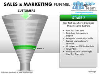 SALES & MARKETING FUNNEL -11 Stages
                     CUSTOMERS

                                                               STAGE 7
                                                     Your Text Goes here. Download
                                                         this awesome diagram
                                                     •   Your Text Goes here
                                                     •   Download this awesome
                                                         diagram
                                                     •   Bring your presentation to life
                                                     •   Capture your audience’s
                                                         attention
                                                     •   All images are 100% editable in
                                           STAGE 7       PowerPoint
                                                     •   Pitch your ideas convincingly
                                                     •   Your Text Goes here




Unlimited downloads at www.slideteam.net                                         Your Logo
 