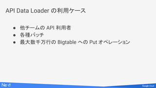 API Data Loader の利用ケース
● 他チームの API 利用者
● 各種バッチ
● 最大数千万行の Bigtable への Put オペレーション
 