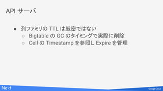 API サーバ
● 列ファミリの TTL は厳密ではない
○ Bigtable の GC のタイミングで実際に削除
○ Cell の Timestamp を参照し Expire を管理
 