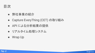 目次
● 弊社事業の紹介
● Capture EveryThing (CET) の取り組み
● API による分析結果の提供
● リアルタイム処理システム
● Wrap Up
 