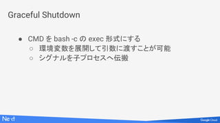 Graceful Shutdown
● CMD を bash -c の exec 形式にする
○ 環境変数を展開して引数に渡すことが可能
○ シグナルを子プロセスへ伝搬
 
