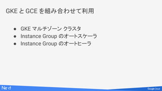 GKE と GCE を組み合わせて利用
● GKE マルチゾーン クラスタ
● Instance Group のオートスケーラ
● Instance Group のオートヒーラ
 