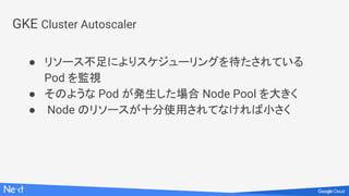 GKE Cluster Autoscaler
● リソース不足によりスケジューリングを待たされている
Pod を監視
● そのような Pod が発生した場合 Node Pool を大きく
● Node のリソースが十分使用されてなければ小さく
 