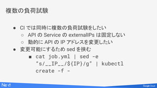 複数の負荷試験
● CI では同時に複数の負荷試験をしたい
○ API の Service の externalIPs は固定しない
○ 動的に API の IP アドレスを変更したい
● 変更可能にするため sed を挟む
■ cat job.yml | sed -e
“s/__IP__/${IP}/g” | kubectl
create -f -
 