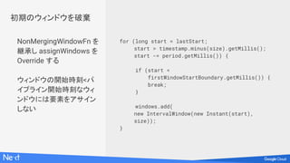 NonMergingWindowFn を
継承し assignWindows を
Override する
ウィンドウの開始時刻<パ
イプライン開始時刻なウィ
ンドウには要素をアサイン
しない
for (long start = lastStart;
start > timestamp.minus(size).getMillis();
start -= period.getMillis()) {
if (start <
firstWindowStartBoundary.getMillis()) {
break;
}
windows.add(
new IntervalWindow(new Instant(start),
size));
}
初期のウィンドウを破棄
 
