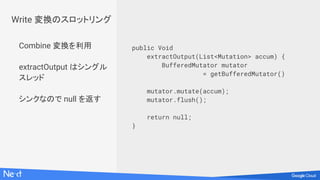 Combine 変換を利用
extractOutput はシングル
スレッド
シンクなので null を返す
public Void
extractOutput(List<Mutation> accum) {
BufferedMutator mutator
= getBufferedMutator()
mutator.mutate(accum);
mutator.flush();
return null;
}
Write 変換のスロットリング
 