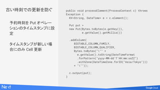 予約時刻を Put オペレー
ションのタイムスタンプに設
定
タイムスタンプが新しい場
合にのみ Cell 更新
public void processElement(ProcessContext c) throws
Exception {
KV<String, DateTime> e = c.element();
Put put =
new Put(Bytes.toBytes(e.getKey()),
e.getValue().getMillis())
.addColumn(
BIGTABLE_COLUMN_FAMILY,
BIGTABLE_COLUMN_QUALIFIER,
Bytes.toBytes(""" +
e.getValue().toString(DateTimeFormat
.forPattern("yyyy-MM-dd'T'HH:mm:ssZZ")
.withZone(DateTimeZone.forID("Asia/Tokyo")))
+ """));
c.output(put);
}
古い時刻での更新を防ぐ
 