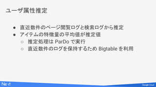 ユーザ属性推定
● 直近数件のページ閲覧ログと検索ログから推定
● アイテムの特徴量の平均値が推定値
○ 推定処理は ParDo で実行
○ 直近数件のログを保持するため Bigtable を利用
 