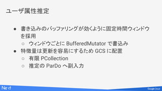 ユーザ属性推定
● 書き込みのバッファリングが効くように固定時間ウィンドウ
を採用
○ ウィンドウごとに BufferedMutator で書込み
● 特徴量は更新を容易にするため GCS に配置
○ 有限 PCollection
○ 推定の ParDo へ副入力
 