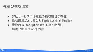 複数の検収環境
● 弊社サービスには複数の検収環境が存在
● 検収環境ごとに異なる Topic にログを Publish
● 複数の Subscription から Read 変換し
無限 PCollection を作成
 