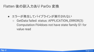 Flatten 後の副入力あり ParDo 変換
● エラーが発生してパイプラインが実行されない
○ GetData failed: status: APPLICATION_ERROR(3):
Computation F64does not have state family S1 for
value read
 