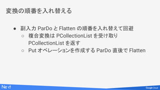 変換の順番を入れ替える
● 副入力 ParDo と Flatten の順番を入れ替えて回避
○ 複合変換は PCollectionList を受け取り
PCollectionList を返す
○ Put オペレーションを作成する ParDo 直後で Flatten
 