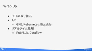 Wrap Up
● CETの取り組み
● API
○ GKE, Kubernetes, Bigtable
● リアルタイム処理
○ Pub/Sub, Dataflow
 