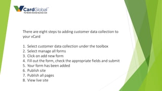 There are eight steps to adding customer data collection to
your vCard
1. Select customer data collection under the toolbox
2. Select manage all forms
3. Click on add new form
4. Fill out the form, check the appropriate fields and submit
5. Your form has been added
6. Publish site
7. Publish all pages
8. View live site
 