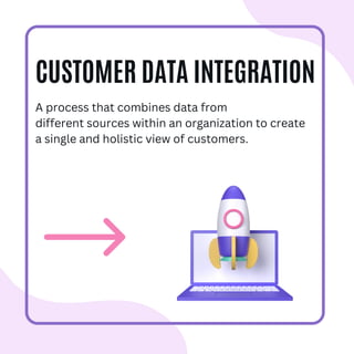 CUSTOMER DATA INTEGRATION
A process that combines data from
different sources within an organization to create
a single and holistic view of customers.
 