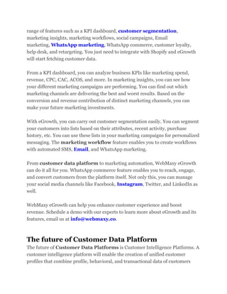 range of features such as a KPI dashboard, customer segmentation,
marketing insights, marketing workflows, social campaigns, Email
marketing, WhatsApp marketing, WhatsApp commerce, customer loyalty,
help desk, and retargeting. You just need to integrate with Shopify and eGrowth
will start fetching customer data.
From a KPI dashboard, you can analyze business KPIs like marketing spend,
revenue, CPC, CAC, ACOS, and more. In marketing insights, you can see how
your different marketing campaigns are performing. You can find out which
marketing channels are delivering the best and worst results. Based on the
conversion and revenue contribution of distinct marketing channels, you can
make your future marketing investments.
With eGrowth, you can carry out customer segmentation easily. You can segment
your customers into lists based on their attributes, recent activity, purchase
history, etc. You can use these lists in your marketing campaigns for personalized
messaging. The marketing workflow feature enables you to create workflows
with automated SMS, Email, and WhatsApp marketing.
From customer data platform to marketing automation, WebMaxy eGrowth
can do it all for you. WhatsApp commerce feature enables you to reach, engage,
and convert customers from the platform itself. Not only this, you can manage
your social media channels like Facebook, Instagram, Twitter, and LinkedIn as
well.
WebMaxy eGrowth can help you enhance customer experience and boost
revenue. Schedule a demo with our experts to learn more about eGrowth and its
features, email us at info@webmaxy.co.
The future of Customer Data Platform
The future of Customer Data Platforms is Customer Intelligence Platforms. A
customer intelligence platform will enable the creation of unified customer
profiles that combine profile, behavioral, and transactional data of customers
 