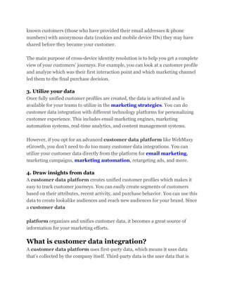 known customers (those who have provided their email addresses & phone
numbers) with anonymous data (cookies and mobile device IDs) they may have
shared before they became your customer.
The main purpose of cross-device identity resolution is to help you get a complete
view of your customers’ journeys. For example, you can look at a customer profile
and analyze which was their first interaction point and which marketing channel
led them to the final purchase decision.
3. Utilize your data
Once fully unified customer profiles are created, the data is activated and is
available for your teams to utilize in the marketing strategies. You can do
customer data integration with different technology platforms for personalizing
customer experience. This includes email marketing engines, marketing
automation systems, real-time analytics, and content management systems.
However, if you opt for an advanced customer data platform like WebMaxy
eGrowth, you don’t need to do too many customer data integrations. You can
utilize your customer data directly from the platform for email marketing,
marketing campaigns, marketing automation, retargeting ads, and more.
4. Draw insights from data
A customer data platform creates unified customer profiles which makes it
easy to track customer journeys. You can easily create segments of customers
based on their attributes, recent activity, and purchase behavior. You can use this
data to create lookalike audiences and reach new audiences for your brand. Since
a customer data
platform organizes and unifies customer data, it becomes a great source of
information for your marketing efforts.
What is customer data integration?
A customer data platform uses first-party data, which means it uses data
that’s collected by the company itself. Third-party data is the user data that is
 