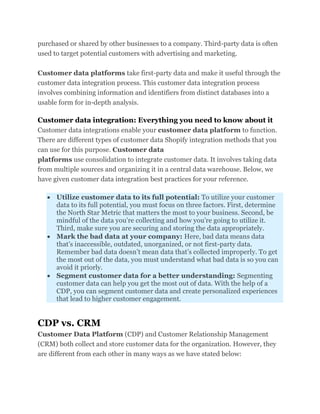 purchased or shared by other businesses to a company. Third-party data is often
used to target potential customers with advertising and marketing.
Customer data platforms take first-party data and make it useful through the
customer data integration process. This customer data integration process
involves combining information and identifiers from distinct databases into a
usable form for in-depth analysis.
Customer data integration: Everything you need to know about it
Customer data integrations enable your customer data platform to function.
There are different types of customer data Shopify integration methods that you
can use for this purpose. Customer data
platforms use consolidation to integrate customer data. It involves taking data
from multiple sources and organizing it in a central data warehouse. Below, we
have given customer data integration best practices for your reference.
 Utilize customer data to its full potential: To utilize your customer
data to its full potential, you must focus on three factors. First, determine
the North Star Metric that matters the most to your business. Second, be
mindful of the data you’re collecting and how you’re going to utilize it.
Third, make sure you are securing and storing the data appropriately.
 Mark the bad data at your company: Here, bad data means data
that’s inaccessible, outdated, unorganized, or not first-party data.
Remember bad data doesn’t mean data that’s collected improperly. To get
the most out of the data, you must understand what bad data is so you can
avoid it priorly.
 Segment customer data for a better understanding: Segmenting
customer data can help you get the most out of data. With the help of a
CDP, you can segment customer data and create personalized experiences
that lead to higher customer engagement.
CDP vs. CRM
Customer Data Platform (CDP) and Customer Relationship Management
(CRM) both collect and store customer data for the organization. However, they
are different from each other in many ways as we have stated below:
 