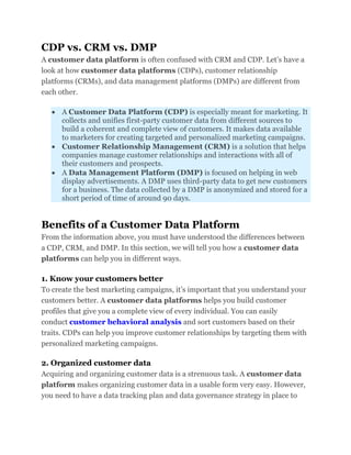 CDP vs. CRM vs. DMP
A customer data platform is often confused with CRM and CDP. Let’s have a
look at how customer data platforms (CDPs), customer relationship
platforms (CRMs), and data management platforms (DMPs) are different from
each other.
 A Customer Data Platform (CDP) is especially meant for marketing. It
collects and unifies first-party customer data from different sources to
build a coherent and complete view of customers. It makes data available
to marketers for creating targeted and personalized marketing campaigns.
 Customer Relationship Management (CRM) is a solution that helps
companies manage customer relationships and interactions with all of
their customers and prospects.
 A Data Management Platform (DMP) is focused on helping in web
display advertisements. A DMP uses third-party data to get new customers
for a business. The data collected by a DMP is anonymized and stored for a
short period of time of around 90 days.
Benefits of a Customer Data Platform
From the information above, you must have understood the differences between
a CDP, CRM, and DMP. In this section, we will tell you how a customer data
platforms can help you in different ways.
1. Know your customers better
To create the best marketing campaigns, it’s important that you understand your
customers better. A customer data platforms helps you build customer
profiles that give you a complete view of every individual. You can easily
conduct customer behavioral analysis and sort customers based on their
traits. CDPs can help you improve customer relationships by targeting them with
personalized marketing campaigns.
2. Organized customer data
Acquiring and organizing customer data is a strenuous task. A customer data
platform makes organizing customer data in a usable form very easy. However,
you need to have a data tracking plan and data governance strategy in place to
 