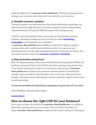 make the right use of a customer data platforms. Without a data governance
strategy, you can easily collect data that’s not useful for your business.
3. Detailed customer analytics
Customer analytics can help marketers direct their advertising, marketing, and
sales efforts in the right direction. Customer analytics involves understanding
customer behavior through the different stages of the buying journey.
A CDP is a powerful platform that can provide you with detailed customer
analytics. Attribution models can help you find out which marketing
campaigns are bringing the most customers.
A customer data platform like WebMaxy eGrowth can help you analyze
customer data with a multi-touch attribution model. You can know and
understand which are the right marketing channels to make the investment. You
can reduce customer churn and increase customer retention.
4. Data protection and privacy
After the implementation of the General Data Protection Regulation (GDPR), the
California Consumer Privacy Act (CCPA), and other customer data privacy laws,
it has become important to respect your customers’ data privacy. Customer
data platforms can help you to maintain customer privacy by limiting the
customer data you collect in the first place. Once you set up a data governance
strategy, it’ll ensure you’re collecting the customer data that’s legal & vital to your
marketing strategy.
Create personalized marketing campaigns to generate 2X revenue.
Take WebMaxy eGrowth demo today!
Learn More!
How to choose the right CDP for your business?
Now, since you know the benefits of customer data platforms, you might be
interested in getting one for your business. However, these days there are
many customer data platforms available in the market making it confusing to
 
