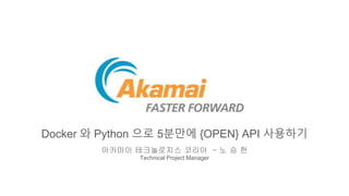 Docker 와 Python 으로 5분만에 {OPEN} API 사용하기
아카마이 테크놀로지스 코리아 – 노 승 헌
Technical Project Manager
 