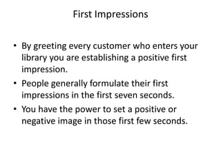 First Impressions
• By greeting every customer who enters your
library you are establishing a positive first
impression.
• People generally formulate their first
impressions in the first seven seconds.
• You have the power to set a positive or
negative image in those first few seconds.
 