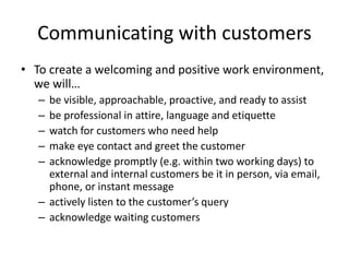 Communicating with customers
• To create a welcoming and positive work environment,
we will…
– be visible, approachable, proactive, and ready to assist
– be professional in attire, language and etiquette
– watch for customers who need help
– make eye contact and greet the customer
– acknowledge promptly (e.g. within two working days) to
external and internal customers be it in person, via email,
phone, or instant message
– actively listen to the customer’s query
– acknowledge waiting customers
 