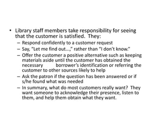 • Library staff members take responsibility for seeing
that the customer is satisfied. They:
– Respond confidently to a customer request
– Say, “Let me find out...,” rather than “I don’t know.”
– Offer the customer a positive alternative such as keeping
materials aside until the customer has obtained the
necessary borrower’s identification or referring the
customer to other sources likely to help
– Ask the patron if the question has been answered or if
s/he found what was needed
– In summary, what do most customers really want? They
want someone to acknowledge their presence, listen to
them, and help them obtain what they want.
 
