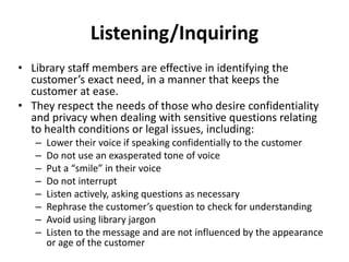 Listening/Inquiring
• Library staff members are effective in identifying the
customer’s exact need, in a manner that keeps the
customer at ease.
• They respect the needs of those who desire confidentiality
and privacy when dealing with sensitive questions relating
to health conditions or legal issues, including:
– Lower their voice if speaking confidentially to the customer
– Do not use an exasperated tone of voice
– Put a “smile” in their voice
– Do not interrupt
– Listen actively, asking questions as necessary
– Rephrase the customer’s question to check for understanding
– Avoid using library jargon
– Listen to the message and are not influenced by the appearance
or age of the customer
 