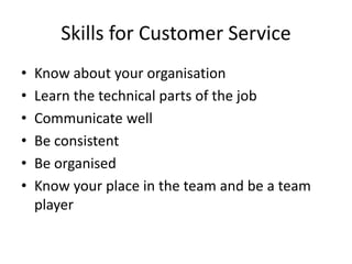 Skills for Customer Service
• Know about your organisation
• Learn the technical parts of the job
• Communicate well
• Be consistent
• Be organised
• Know your place in the team and be a team
player
 