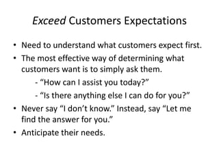 Exceed Customers Expectations
• Need to understand what customers expect first.
• The most effective way of determining what
customers want is to simply ask them.
- “How can I assist you today?”
- “Is there anything else I can do for you?”
• Never say “I don’t know.” Instead, say “Let me
find the answer for you.”
• Anticipate their needs.
 
