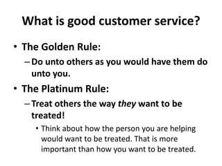 What is good customer service?
• The Golden Rule:
–Do unto others as you would have them do
unto you.
• The Platinum Rule:
–Treat others the way they want to be
treated!
• Think about how the person you are helping
would want to be treated. That is more
important than how you want to be treated.
 